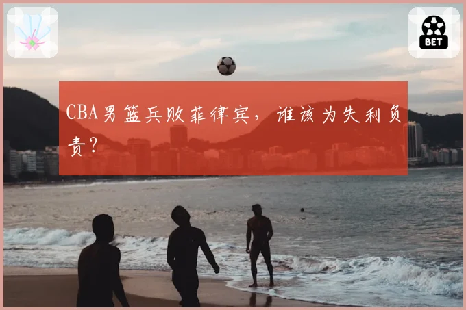CBA男篮兵败菲律宾,谁该为失利负责?