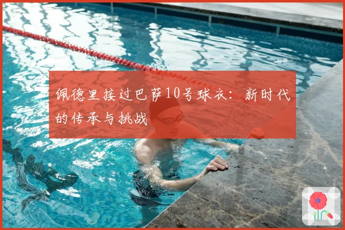 佩德里接过巴萨10号球衣：新时代的传承与挑战