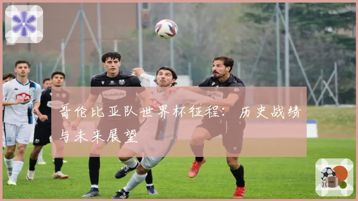 哥伦比亚队世界杯征程:历史战绩与未来展望