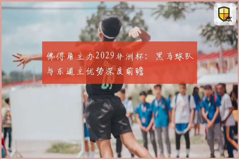 佛得角主办2029非洲杯:黑马球队与东道主优势深度前瞻