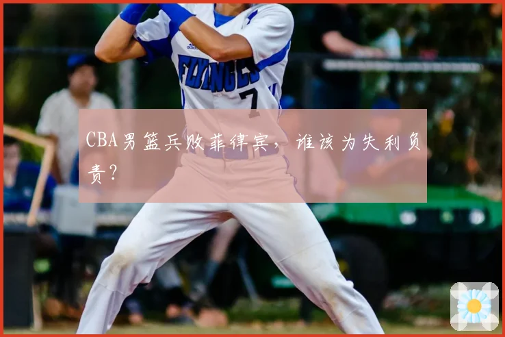 CBA男篮兵败菲律宾，谁该为失利负责？