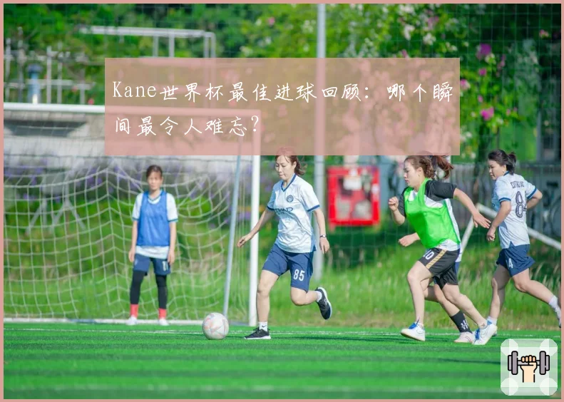 Kane世界杯最佳进球回顾：哪个瞬间最令人难忘？