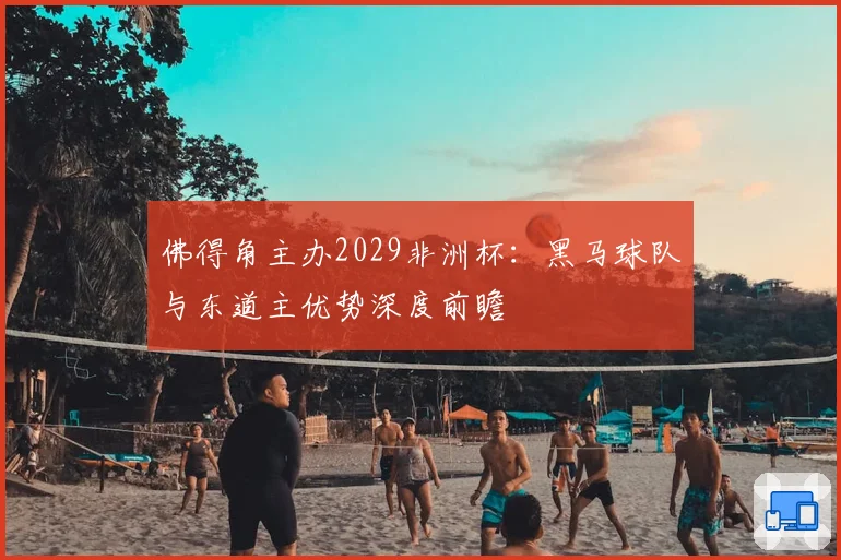 佛得角主办2029非洲杯：黑马球队与东道主优势深度前瞻