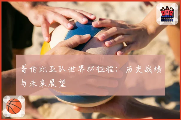 哥伦比亚队世界杯征程：历史战绩与未来展望